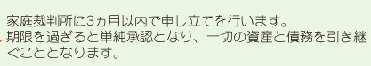 家庭裁判所に3ヶ月以内で申し立てを行います。期限を過ぎると単純承認となり、一切の資産と債務を引き継ぐこととなります。