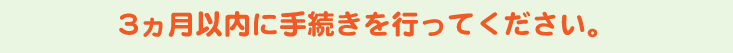 3ヶ月以内に手続きを行ってください。
