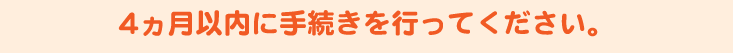 4ヶ月以内に手続きを行ってください。