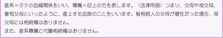直系＝タテの血縁関係をいい、尊属＝目上の方を表します。（法律用語）つまり、父母や祖父母、曾祖父母といったように、直上する血族のことをいいます。被相続人の父母が健在だった場合、祖父母には相続権はありません。また、直系尊属に代襲相続権はありません。