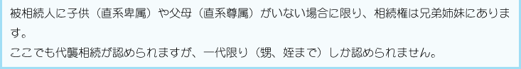 被相続人に子供（直系卑属）や父母（直系尊属）がいない場合に限り、相続権は兄弟姉妹にあります。ここでも代襲相続が認められますが、一代限り（甥、姪まで）しか認められません。