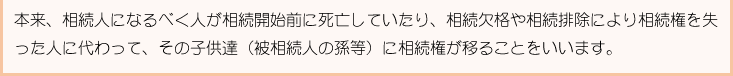 本来、相続人になるべく人が相続開始前に死亡していたり、相続欠格や相続排除により相続権を失った人に代わって、その子供達（被相続人の孫等）に相続権が移ることをいいます。