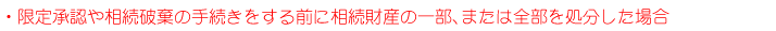 ・限定承認や相続放棄の手続きをする前に、相続財産の一部、または全部を処分した場合。