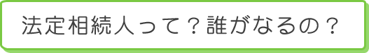 法定相続人って？誰がなるの？