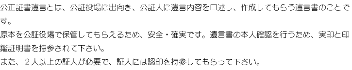 公正遺言書とは、公証役場に出向き、公証人に遺言内容を口述し、作成してもらう遺言書のことです。原本を公証役場で保管してもらえるため、安全・確実です。遺言書の本人確認を行うため、実印と印鑑証明書を持参されて下さい。。また、2人以上の証人が必要で、証人には認印を持参してもらって下さい。