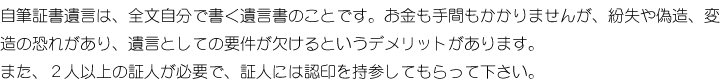 自筆証書遺言は、全文自分で書く遺言書のことです。お金も手間もかかりませんが、紛失や偽造、変造の恐れがあり、遺言としての要件が欠けるというデメリットがあります。また、2人以上の証人が必要で、証人には認印を持参してもらって下さい。
