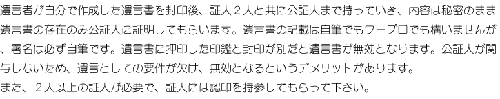 遺言者が自分で作成した遺言書を封印後、証人2人と共に公証人まで持っていき、内容は秘密のまま遺言書の存在のみ公証人に証明してもらいます。遺言書の記載は自筆でもワープロでも構いませんが、署名は必ず自筆です。遺言書に押印した印鑑と封印が別だと遺言書が無効となります。公証人が関与しないため、遺言としての要件が欠け、無効となるデメリットがあります。また、2人以上の証人が必要で、証人には認印を持参してもらって下さい。