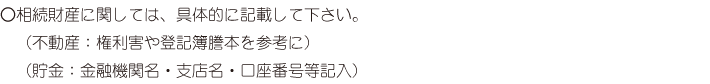 相続財産に関しては、具体的に記載して下さい。（不動産：権利害や登記簿謄本を参考に）（貯金：金融機関名・支店名・口座番号等記入）