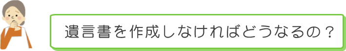 遺言書を作成しなければどうなるの？