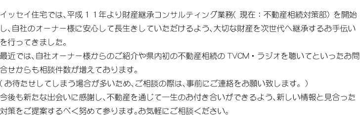 イッセイ住宅では、平成11年より財産継承コンサルティング業務（現在：不動産相続対策部）を開始し、自社のオーナー様に安心して長生きしていただけるよう、大切な財産を次世代へ継承するお手伝いを行ってきました。<br>
			最近では、自社オーナー様からのご紹介や県内初の不動産相続のTVCM・ラジオを聴いてといったお問合せからも相談件数が増えております。<br>
			（お待たせしてしまう場合が多いため、ご相談の際は、事前にご連絡をお願い致します。）<br>
			今後も新たな出会いに感謝し、不動産を通じて一生のお付き合いができるよう、新しい情報と見合った対策をご提案するべく努めて参ります。お気軽にご相談ください。