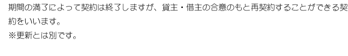 期間の満了によって契約は終了しますが、貸主・借主の合意のもと再契約ができる契約をいいます。※更新とは別です。