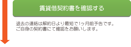 賃貸借契約書を確認する 退居の連絡は解約日より最短で1ヶ月前予告です。ご自身の契約書にて確認をお願いします。